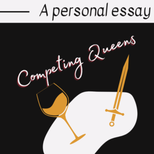 An illustration with the text A personal essay at the top and Competing Queens below. There is a tilted wine glass and a sword crossed over an abstract white shape on a black background.